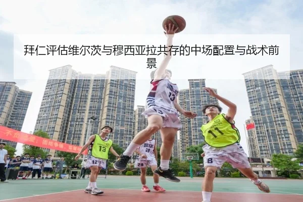 拜仁评估维尔茨与穆西亚拉共存的中场配置与战术前景