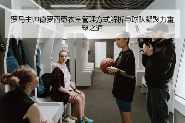 罗马主帅德罗西更衣室管理方式解析与球队凝聚力重塑之道