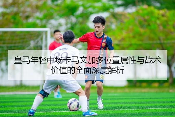 皇马年轻中场卡马文加多位置属性与战术价值的全面深度解析