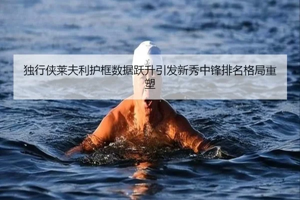 独行侠莱夫利护框数据跃升引发新秀中锋排名格局重塑