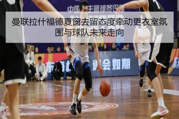 曼联拉什福德夏窗去留态度牵动更衣室氛围与球队未来走向