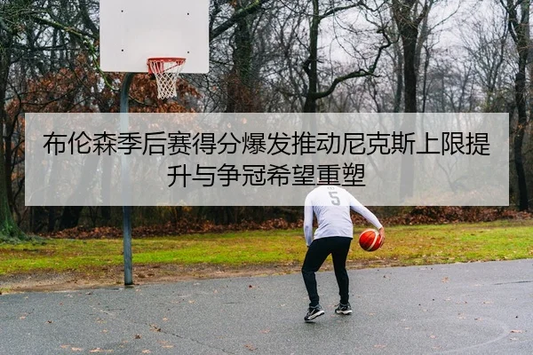 布伦森季后赛得分爆发推动尼克斯上限提升与争冠希望重塑