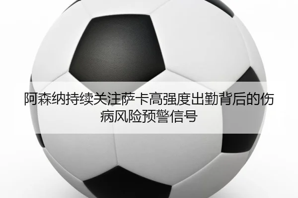 阿森纳持续关注萨卡高强度出勤背后的伤病风险预警信号