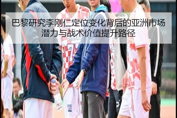 巴黎研究李刚仁定位变化背后的亚洲市场潜力与战术价值提升路径