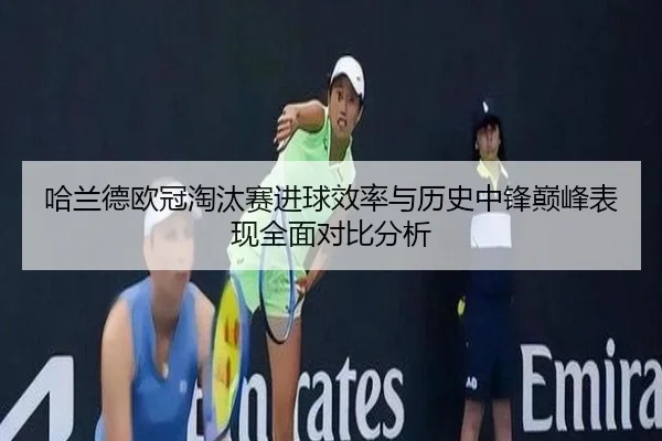 哈兰德欧冠淘汰赛进球效率与历史中锋巅峰表现全面对比分析