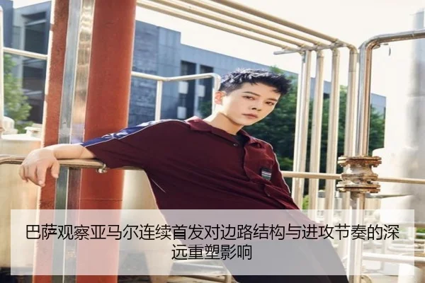 巴萨观察亚马尔连续首发对边路结构与进攻节奏的深远重塑影响
