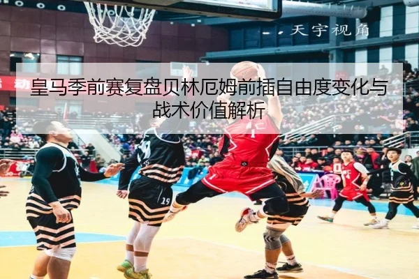 皇马季前赛复盘贝林厄姆前插自由度变化与战术价值解析