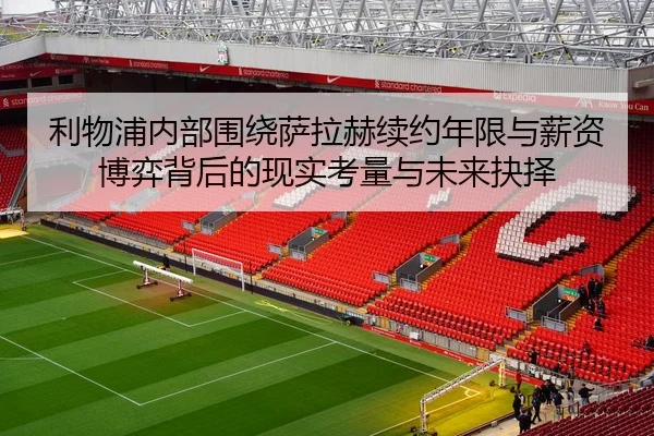 利物浦内部围绕萨拉赫续约年限与薪资博弈背后的现实考量与未来抉择