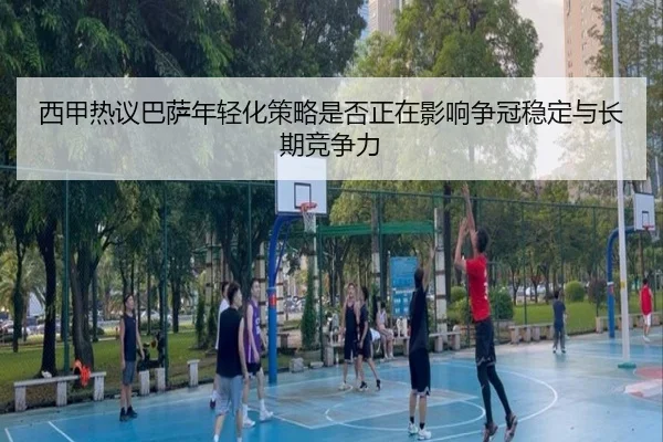 西甲热议巴萨年轻化策略是否正在影响争冠稳定与长期竞争力