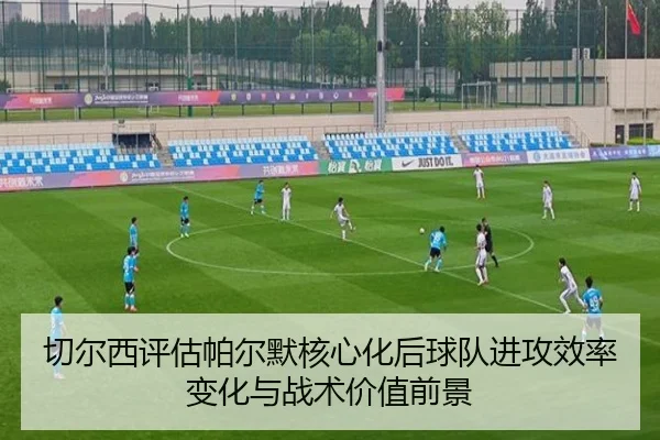 切尔西评估帕尔默核心化后球队进攻效率变化与战术价值前景