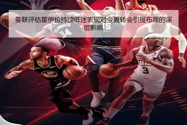曼联评估霍伊伦持续低迷表现对今夏转会引援布局的深层影响