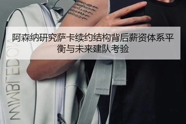 阿森纳研究萨卡续约结构背后薪资体系平衡与未来建队考验