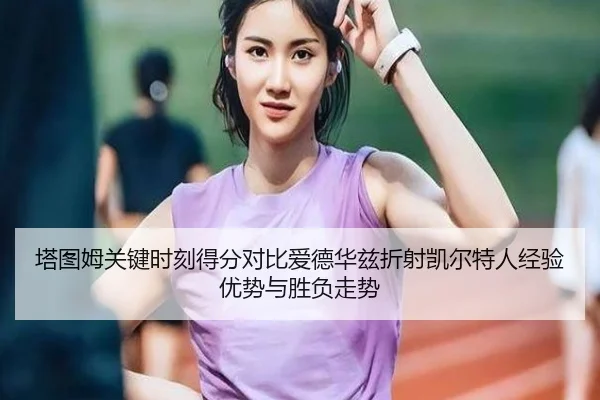 塔图姆关键时刻得分对比爱德华兹折射凯尔特人经验优势与胜负走势