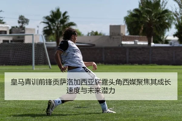 皇马青训前锋贡萨洛加西亚崭露头角西媒聚焦其成长速度与未来潜力