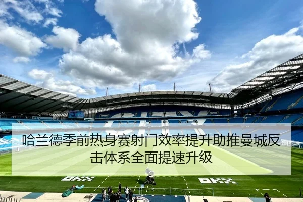 哈兰德季前热身赛射门效率提升助推曼城反击体系全面提速升级